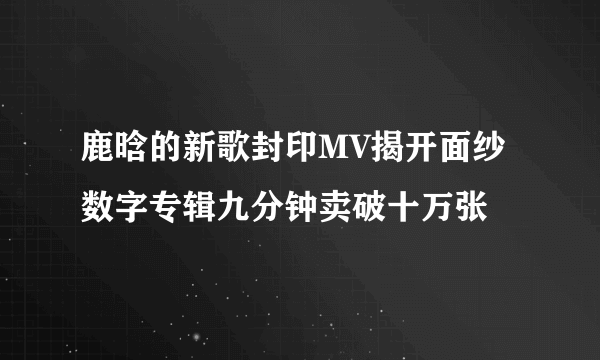 鹿晗的新歌封印MV揭开面纱 数字专辑九分钟卖破十万张