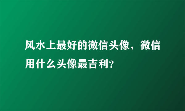 风水上最好的微信头像，微信用什么头像最吉利？