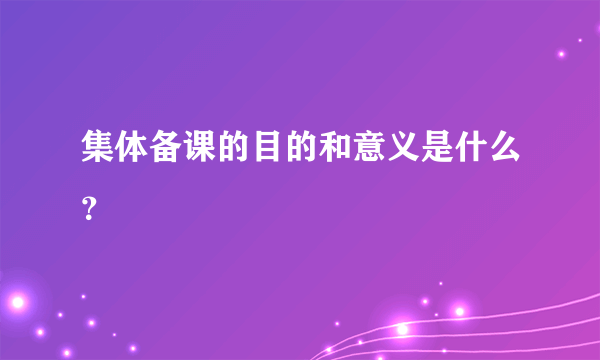 集体备课的目的和意义是什么？