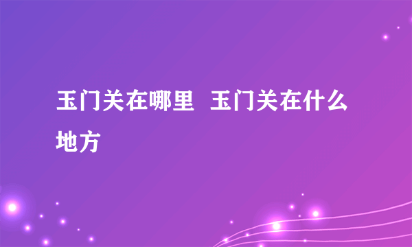 玉门关在哪里  玉门关在什么地方