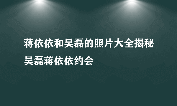 蒋依依和吴磊的照片大全揭秘吴磊蒋依依约会