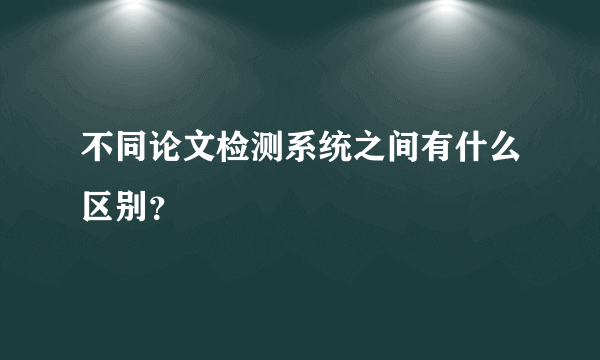 不同论文检测系统之间有什么区别？