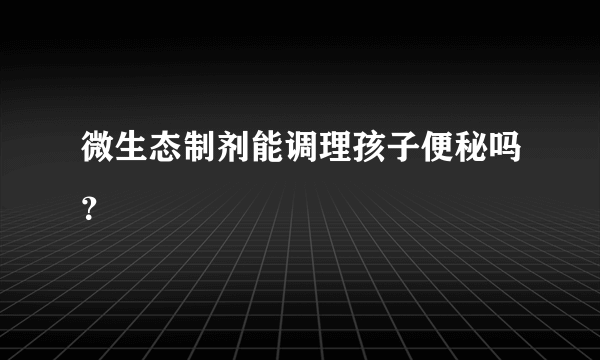 微生态制剂能调理孩子便秘吗？