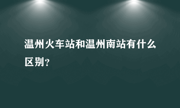 温州火车站和温州南站有什么区别？