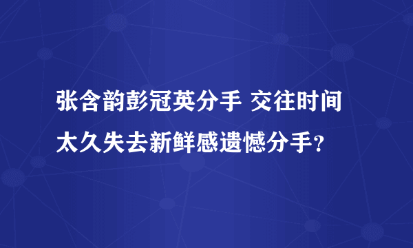 张含韵彭冠英分手 交往时间太久失去新鲜感遗憾分手？