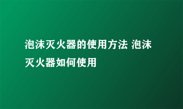 泡沫灭火器的使用方法 泡沫灭火器如何使用