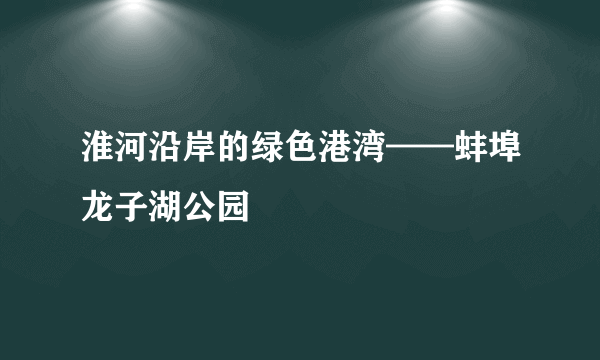 淮河沿岸的绿色港湾——蚌埠龙子湖公园