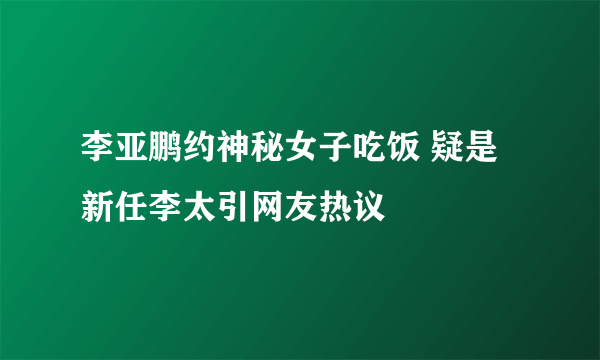 李亚鹏约神秘女子吃饭 疑是新任李太引网友热议