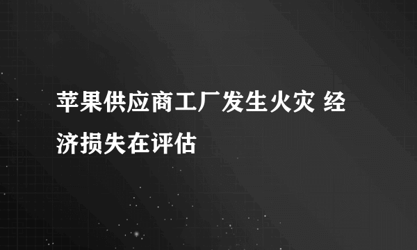 苹果供应商工厂发生火灾 经济损失在评估