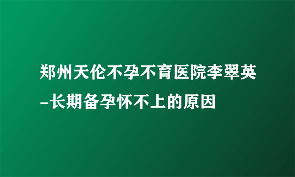 郑州天伦不孕不育医院李翠英-长期备孕怀不上的原因