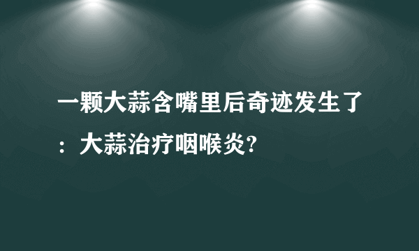 一颗大蒜含嘴里后奇迹发生了：大蒜治疗咽喉炎?