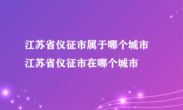 江苏省仪征市属于哪个城市 江苏省仪征市在哪个城市