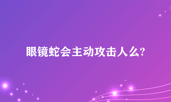 眼镜蛇会主动攻击人么?