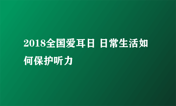 2018全国爱耳日 日常生活如何保护听力