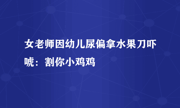 女老师因幼儿尿偏拿水果刀吓唬：割你小鸡鸡