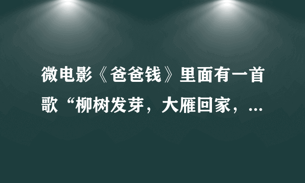 微电影《爸爸钱》里面有一首歌“柳树发芽，大雁回家，又是一年春秋冬夏。远方的爸爸妈妈...”叫什么