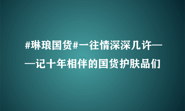 #琳琅国货#一往情深深几许——记十年相伴的国货护肤品们