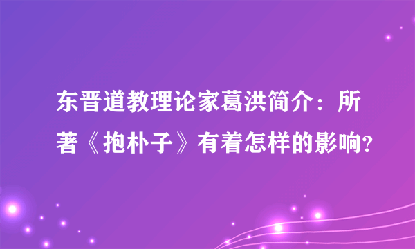 东晋道教理论家葛洪简介：所著《抱朴子》有着怎样的影响？