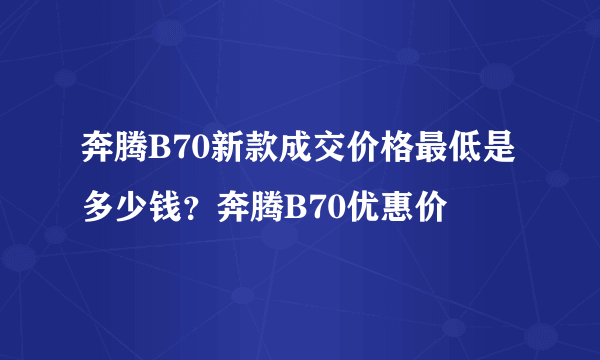 奔腾B70新款成交价格最低是多少钱？奔腾B70优惠价