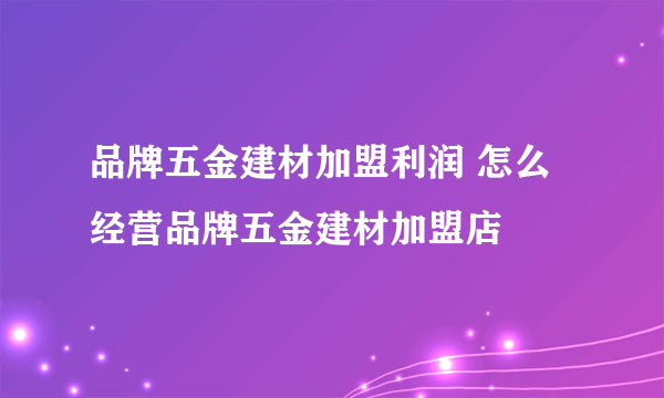 品牌五金建材加盟利润 怎么经营品牌五金建材加盟店