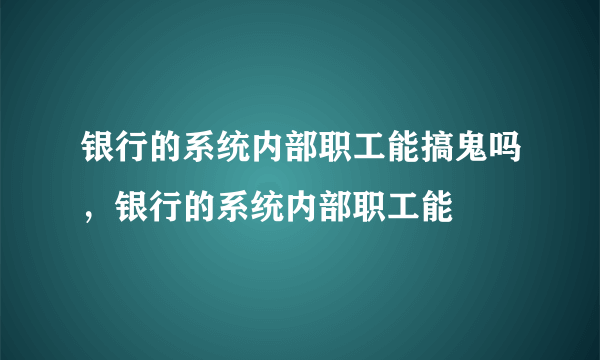 银行的系统内部职工能搞鬼吗，银行的系统内部职工能