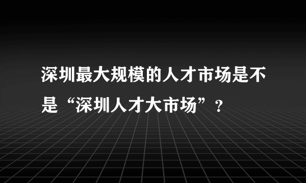 深圳最大规模的人才市场是不是“深圳人才大市场”？