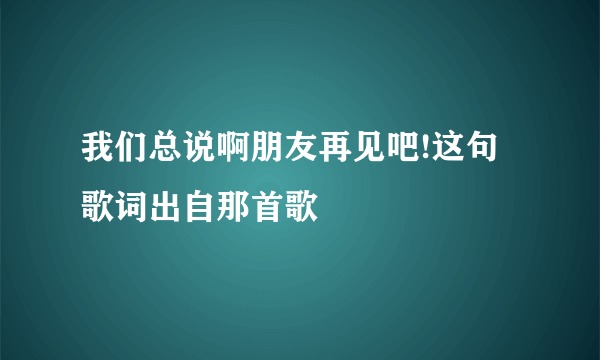 我们总说啊朋友再见吧!这句歌词出自那首歌