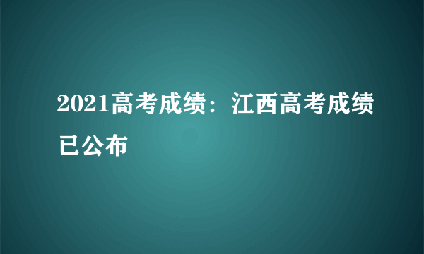 2021高考成绩：江西高考成绩已公布