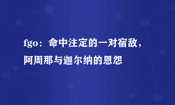 fgo：命中注定的一对宿敌，阿周那与迦尔纳的恩怨