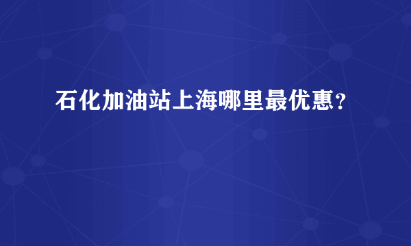 石化加油站上海哪里最优惠？