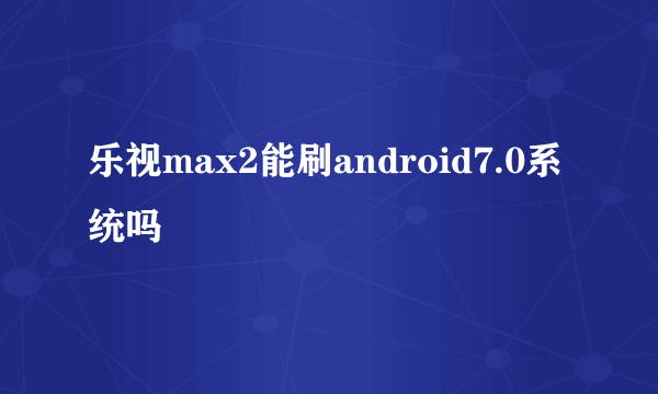 乐视max2能刷android7.0系统吗