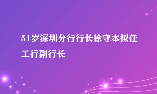 51岁深圳分行行长徐守本拟任工行副行长