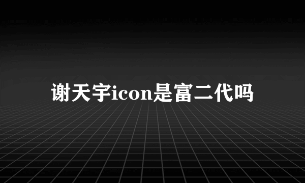 谢天宇icon是富二代吗