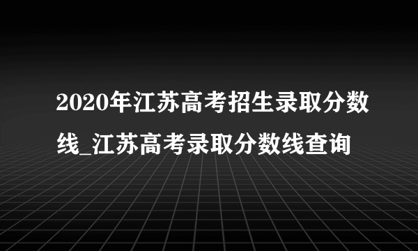 2020年江苏高考招生录取分数线_江苏高考录取分数线查询