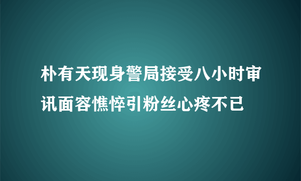 朴有天现身警局接受八小时审讯面容憔悴引粉丝心疼不已