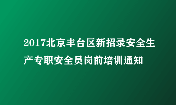 2017北京丰台区新招录安全生产专职安全员岗前培训通知