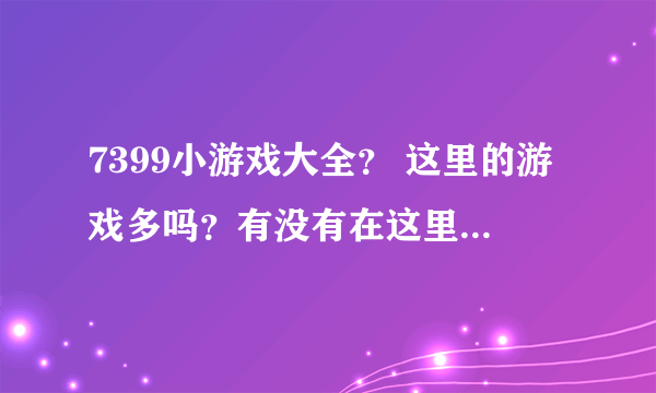 7399小游戏大全？ 这里的游戏多吗？有没有在这里玩过的呢？