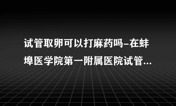 试管取卵可以打麻药吗-在蚌埠医学院第一附属医院试管婴儿取卵会麻醉吗？