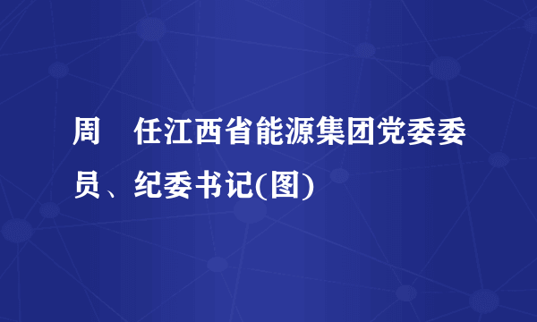 周犇任江西省能源集团党委委员、纪委书记(图)