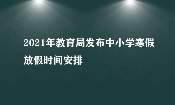 2021年教育局发布中小学寒假放假时间安排