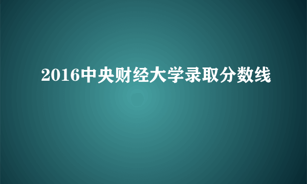 2016中央财经大学录取分数线