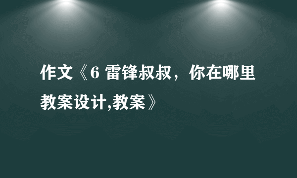 作文《6 雷锋叔叔，你在哪里 教案设计,教案》