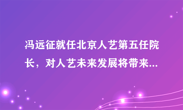 冯远征就任北京人艺第五任院长，对人艺未来发展将带来哪些影响？