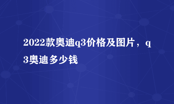 2022款奥迪q3价格及图片，q3奥迪多少钱