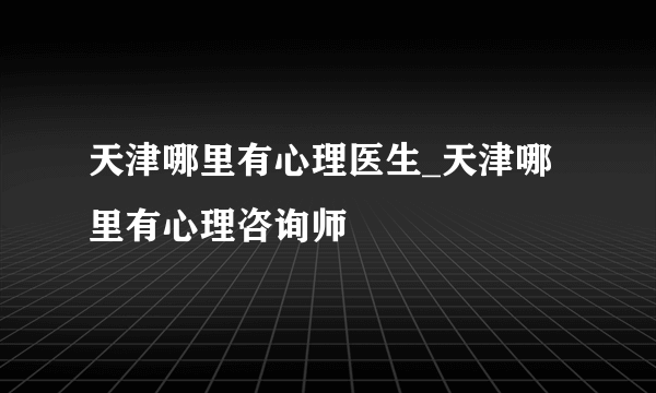 天津哪里有心理医生_天津哪里有心理咨询师