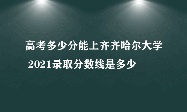 高考多少分能上齐齐哈尔大学 2021录取分数线是多少