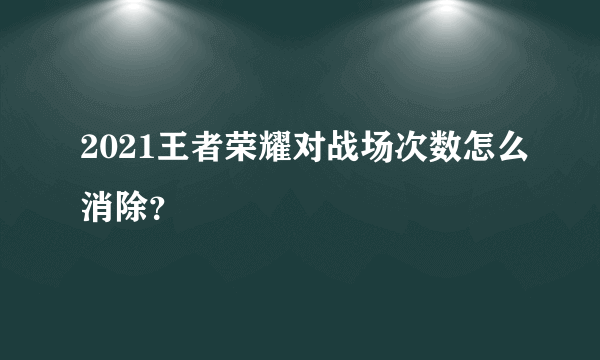 2021王者荣耀对战场次数怎么消除？