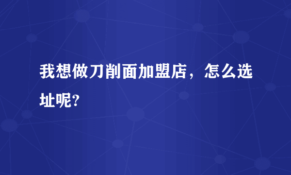 我想做刀削面加盟店，怎么选址呢?