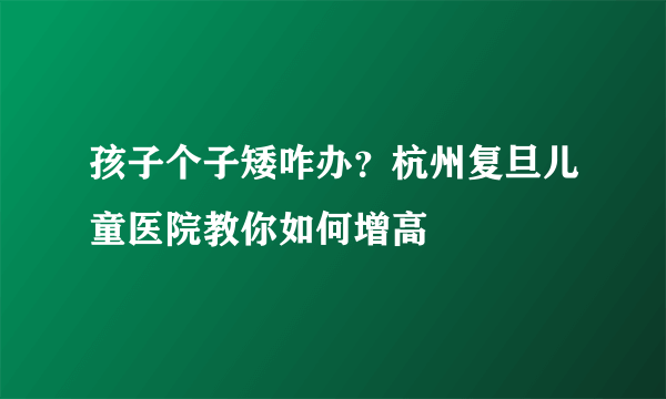 孩子个子矮咋办？杭州复旦儿童医院教你如何增高