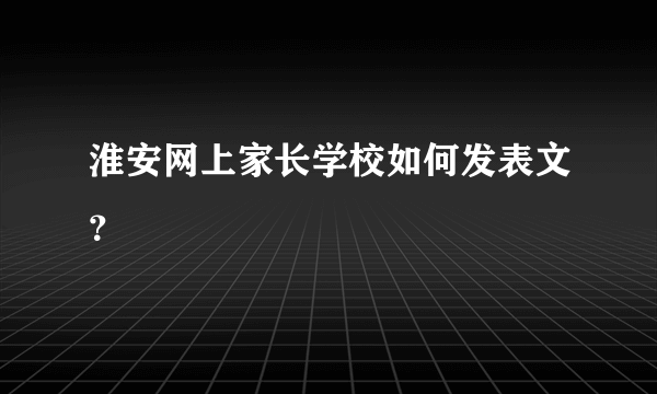 淮安网上家长学校如何发表文？